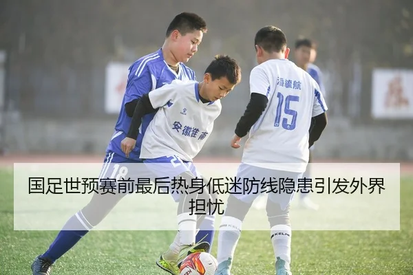 国足世预赛前最后热身低迷防线隐患引发外界担忧